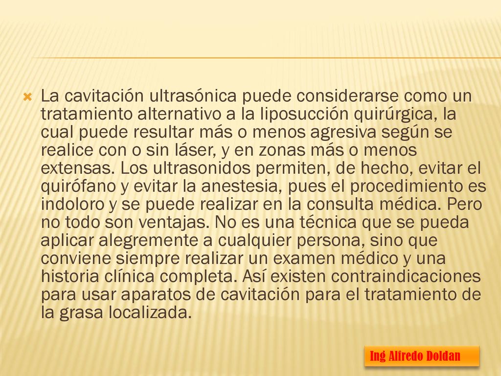La cavitación ultrasónica puede considerarse como un tratamiento alternativo a la liposucción quirúrgica, la cual puede resultar más o menos agresiva según se realice con o sin láser, y en zonas más o menos extensas. Los ultrasonidos permiten, de hecho, evitar el quirófano y evitar la anestesia, pues el procedimiento es indoloro y se puede realizar en la consulta médica. Pero no todo son ventajas. No es una técnica que se pueda aplicar alegremente a cualquier persona, sino que conviene siempre realizar un examen médico y una historia clínica completa. Así existen contraindicaciones para usar aparatos de cavitación para el tratamiento de la grasa localizada.