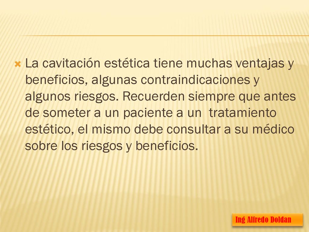 La cavitación estética tiene muchas ventajas y beneficios, algunas contraindicaciones y algunos riesgos. Recuerden siempre que antes de someter a un paciente a un tratamiento estético, el mismo debe consultar a su médico sobre los riesgos y beneficios.