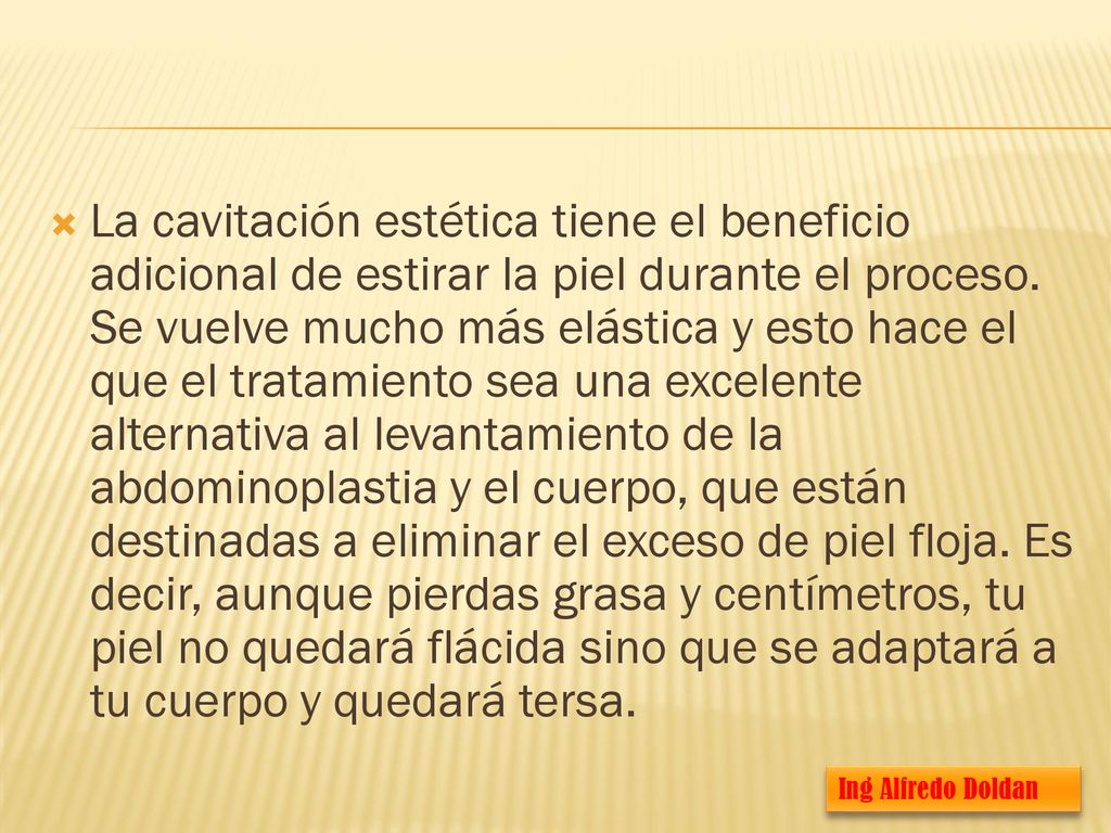 La cavitación estética tiene el beneficio adicional de estirar la piel durante el proceso. Se vuelve mucho más elástica y esto hace el que el tratamiento sea una excelente alternativa al levantamiento de la abdominoplastia y el cuerpo, que están destinadas a eliminar el exceso de piel floja. Es decir, aunque pierdas grasa y centímetros, tu piel no quedará flácida sino que se adaptará a tu cuerpo y quedará tersa.