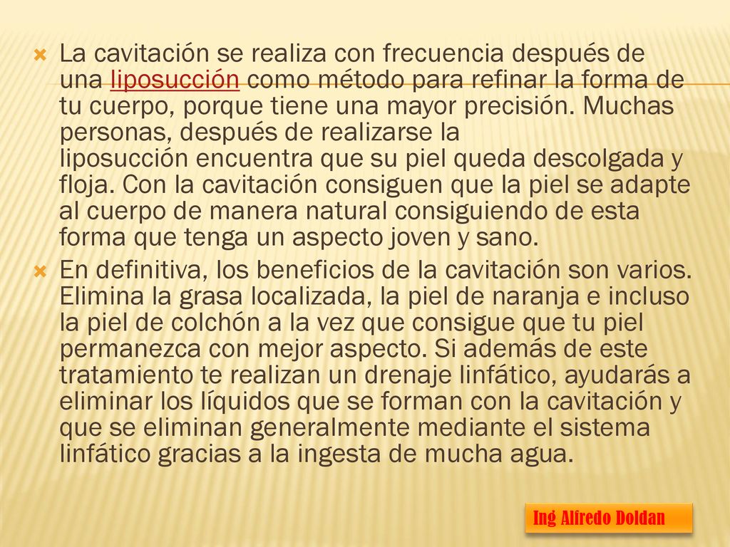 La cavitación se realiza con frecuencia después de una liposucción como método para refinar la forma de tu cuerpo, porque tiene una mayor precisión. Muchas personas, después de realizarse la liposucción encuentra que su piel queda descolgada y floja. Con la cavitación consiguen que la piel se adapte al cuerpo de manera natural consiguiendo de esta forma que tenga un aspecto joven y sano.
