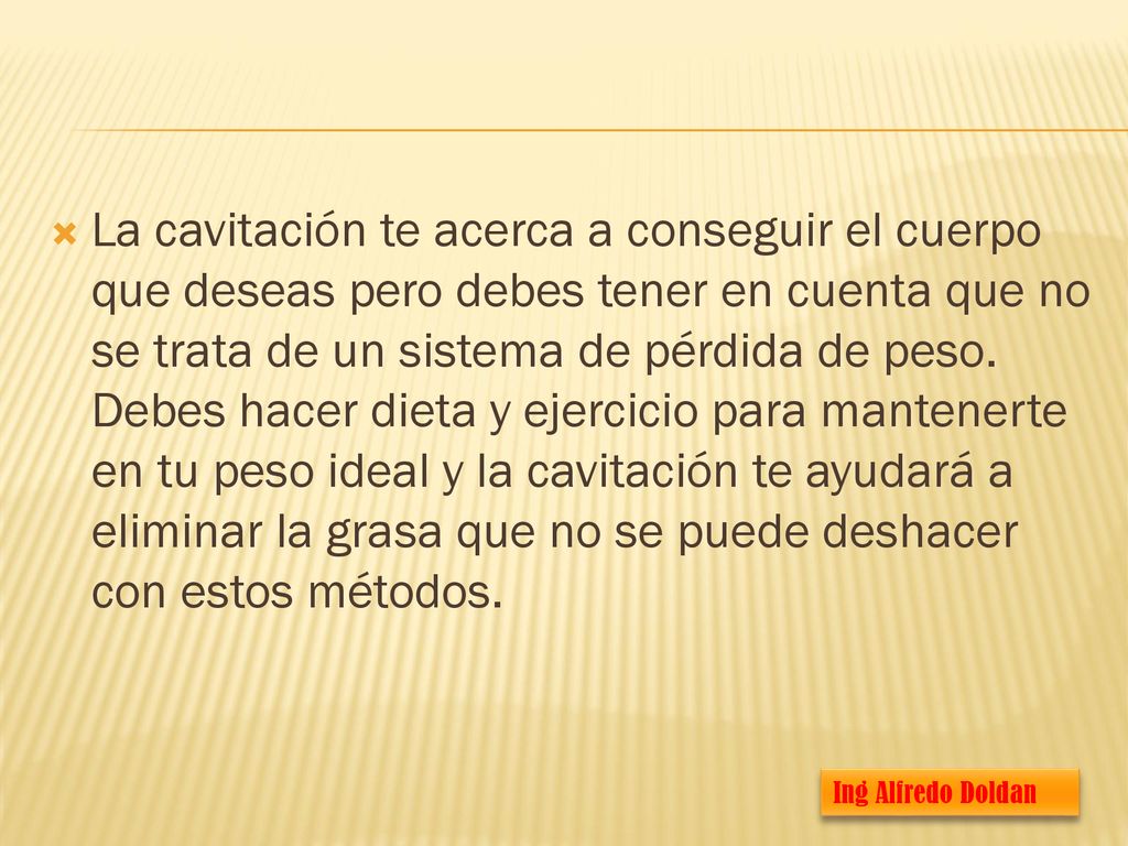 La cavitación te acerca a conseguir el cuerpo que deseas pero debes tener en cuenta que no se trata de un sistema de pérdida de peso. Debes hacer dieta y ejercicio para mantenerte en tu peso ideal y la cavitación te ayudará a eliminar la grasa que no se puede deshacer con estos métodos.
