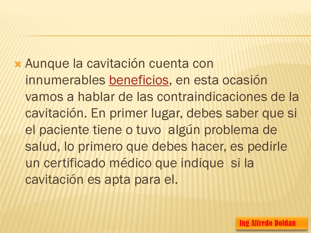 Aunque la cavitación cuenta con innumerables beneficios, en esta ocasión vamos a hablar de las contraindicaciones de la cavitación. En primer lugar, debes saber que si el paciente tiene o tuvo algún problema de salud, lo primero que debes hacer, es pedirle un certificado médico que indique si la cavitación es apta para el.