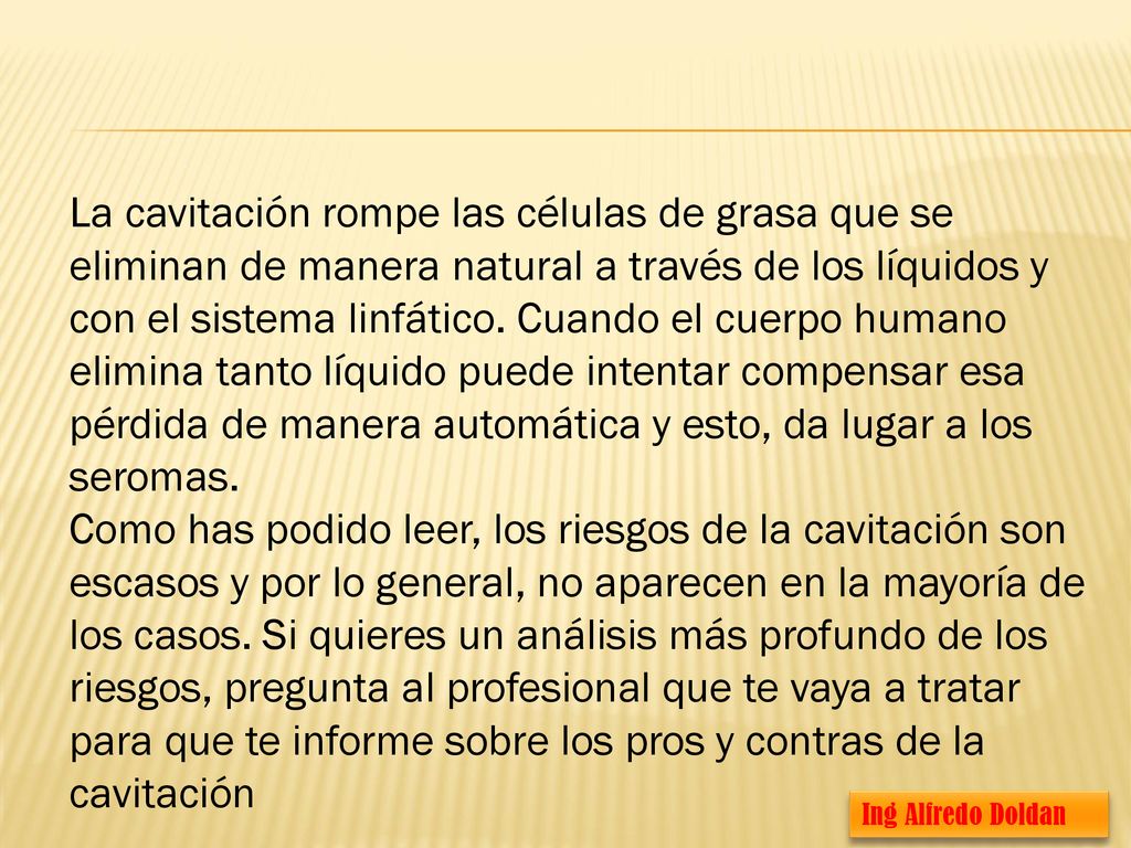 La cavitación rompe las células de grasa que se eliminan de manera natural a través de los líquidos y con el sistema linfático. Cuando el cuerpo humano elimina tanto líquido puede intentar compensar esa pérdida de manera automática y esto, da lugar a los seromas.