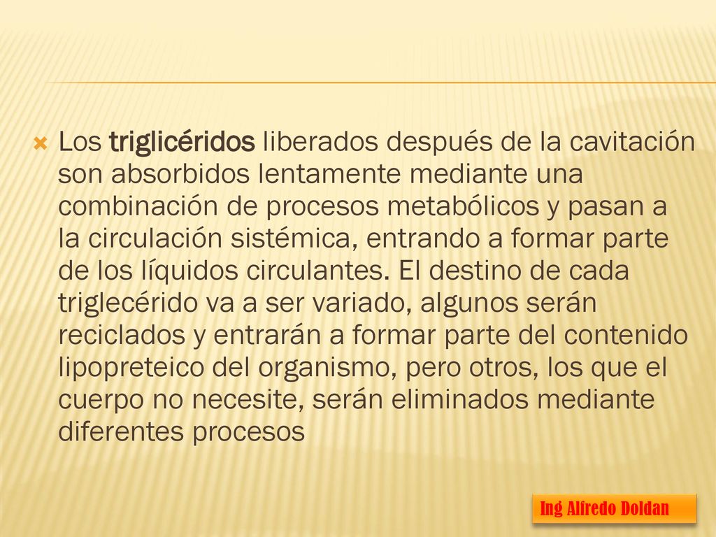Los triglicéridos liberados después de la cavitación son absorbidos lentamente mediante una combinación de procesos metabólicos y pasan a la circulación sistémica, entrando a formar parte de los líquidos circulantes. El destino de cada triglecérido va a ser variado, algunos serán reciclados y entrarán a formar parte del contenido lipopreteico del organismo, pero otros, los que el cuerpo no necesite, serán eliminados mediante diferentes procesos