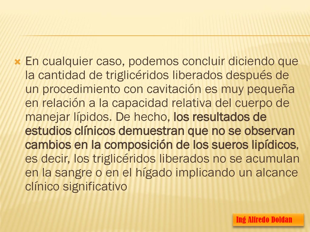 En cualquier caso, podemos concluir diciendo que la cantidad de triglicéridos liberados después de un procedimiento con cavitación es muy pequeña en relación a la capacidad relativa del cuerpo de manejar lípidos. De hecho, los resultados de estudios clínicos demuestran que no se observan cambios en la composición de los sueros lipídicos, es decir, los triglicéridos liberados no se acumulan en la sangre o en el hígado implicando un alcance clínico significativo