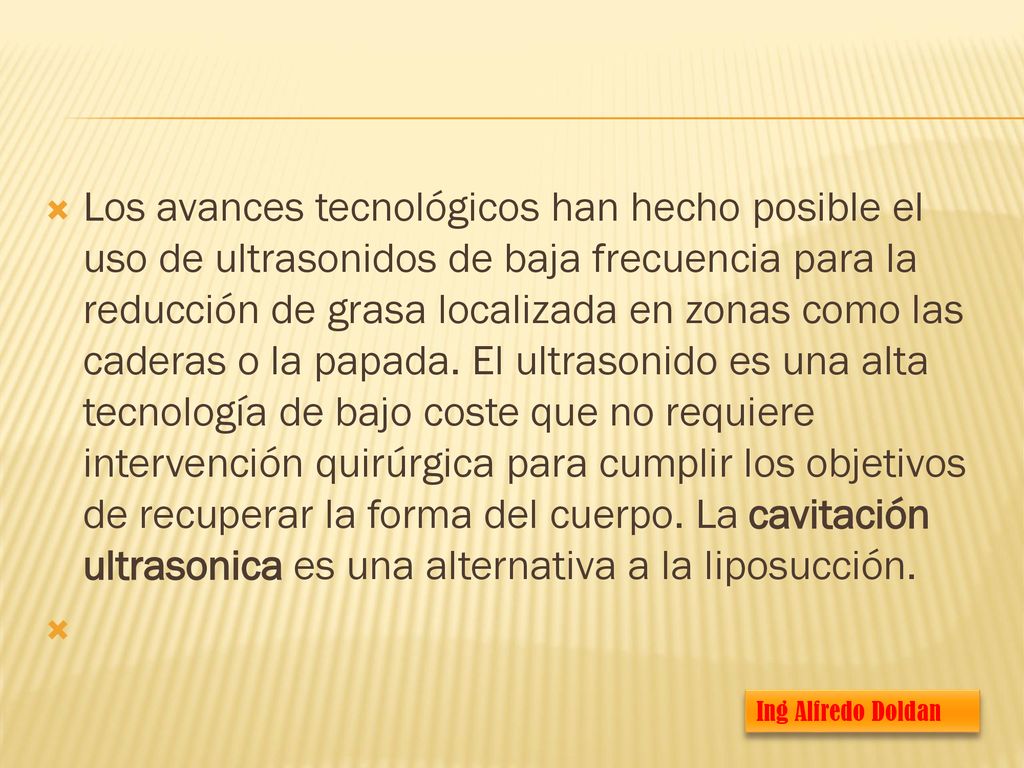 Los avances tecnológicos han hecho posible el uso de ultrasonidos de baja frecuencia para la reducción de grasa localizada en zonas como las caderas o la papada. El ultrasonido es una alta tecnología de bajo coste que no requiere intervención quirúrgica para cumplir los objetivos de recuperar la forma del cuerpo. La cavitación ultrasonica es una alternativa a la liposucción.