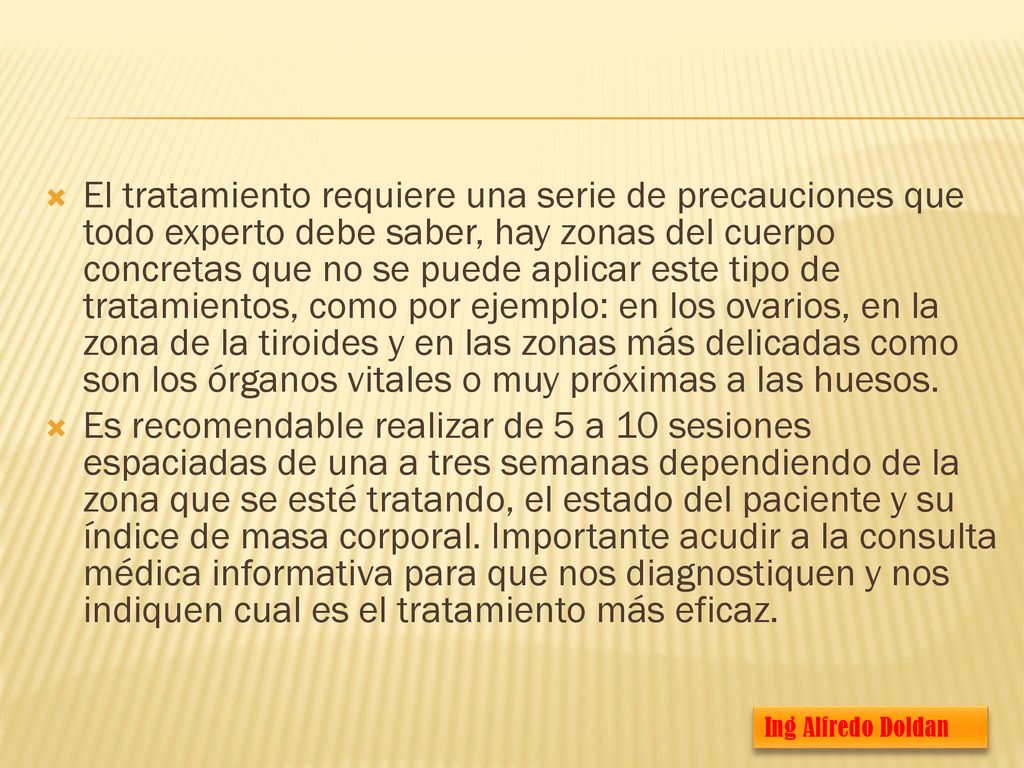 El tratamiento requiere una serie de precauciones que todo experto debe saber, hay zonas del cuerpo concretas que no se puede aplicar este tipo de tratamientos, como por ejemplo: en los ovarios, en la zona de la tiroides y en las zonas más delicadas como son los órganos vitales o muy próximas a las huesos.