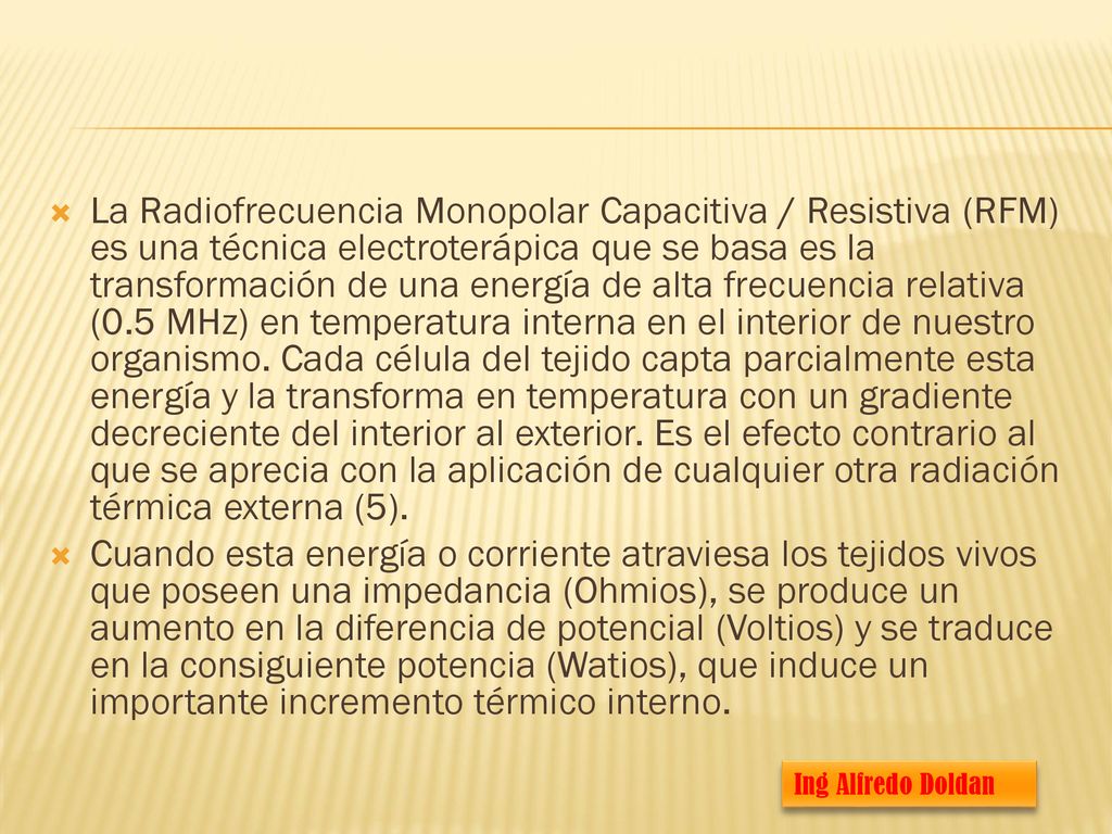 La Radiofrecuencia Monopolar Capacitiva / Resistiva (RFM) es una técnica electroterápica que se basa es la transformación de una energía de alta frecuencia relativa (0.5 MHz) en temperatura interna en el interior de nuestro organismo. Cada célula del tejido capta parcialmente esta energía y la transforma en temperatura con un gradiente decreciente del interior al exterior. Es el efecto contrario al que se aprecia con la aplicación de cualquier otra radiación térmica externa (5).