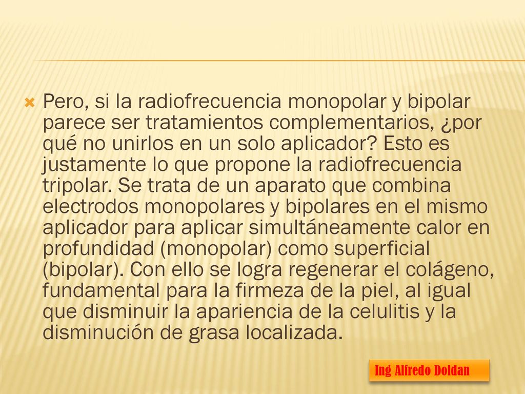 Pero, si la radiofrecuencia monopolar y bipolar parece ser tratamientos complementarios, ¿por qué no unirlos en un solo aplicador Esto es justamente lo que propone la radiofrecuencia tripolar. Se trata de un aparato que combina electrodos monopolares y bipolares en el mismo aplicador para aplicar simultáneamente calor en profundidad (monopolar) como superficial (bipolar). Con ello se logra regenerar el colágeno, fundamental para la firmeza de la piel, al igual que disminuir la apariencia de la celulitis y la disminución de grasa localizada.