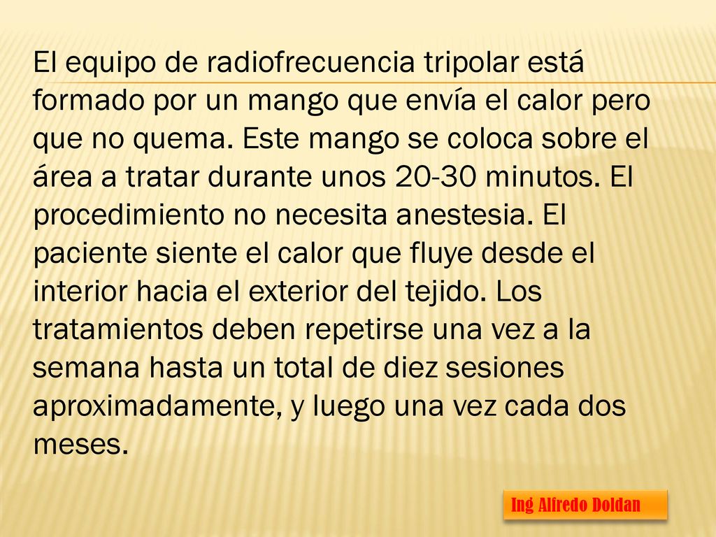 El equipo de radiofrecuencia tripolar está formado por un mango que envía el calor pero que no quema. Este mango se coloca sobre el área a tratar durante unos minutos. El procedimiento no necesita anestesia. El paciente siente el calor que fluye desde el interior hacia el exterior del tejido. Los tratamientos deben repetirse una vez a la semana hasta un total de diez sesiones aproximadamente, y luego una vez cada dos meses.