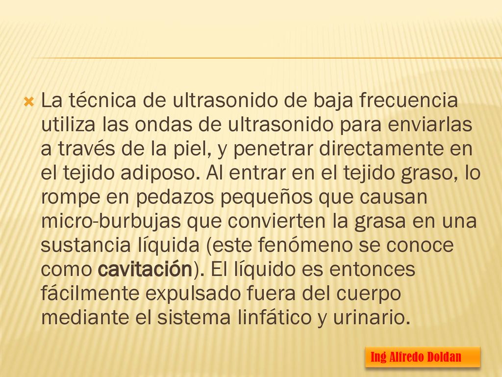 La técnica de ultrasonido de baja frecuencia utiliza las ondas de ultrasonido para enviarlas a través de la piel, y penetrar directamente en el tejido adiposo. Al entrar en el tejido graso, lo rompe en pedazos pequeños que causan micro-burbujas que convierten la grasa en una sustancia líquida (este fenómeno se conoce como cavitación). El líquido es entonces fácilmente expulsado fuera del cuerpo mediante el sistema linfático y urinario.
