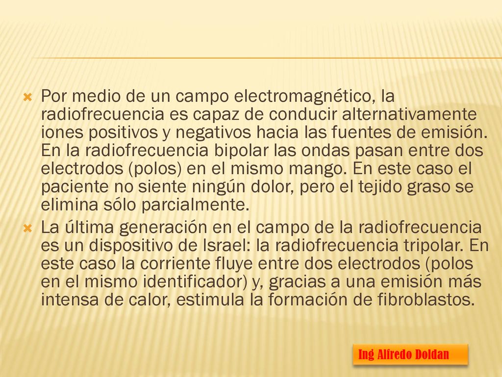 Por medio de un campo electromagnético, la radiofrecuencia es capaz de conducir alternativamente iones positivos y negativos hacia las fuentes de emisión. En la radiofrecuencia bipolar las ondas pasan entre dos electrodos (polos) en el mismo mango. En este caso el paciente no siente ningún dolor, pero el tejido graso se elimina sólo parcialmente.