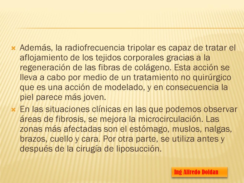 Además, la radiofrecuencia tripolar es capaz de tratar el aflojamiento de los tejidos corporales gracias a la regeneración de las fibras de colágeno. Esta acción se lleva a cabo por medio de un tratamiento no quirúrgico que es una acción de modelado, y en consecuencia la piel parece más joven.