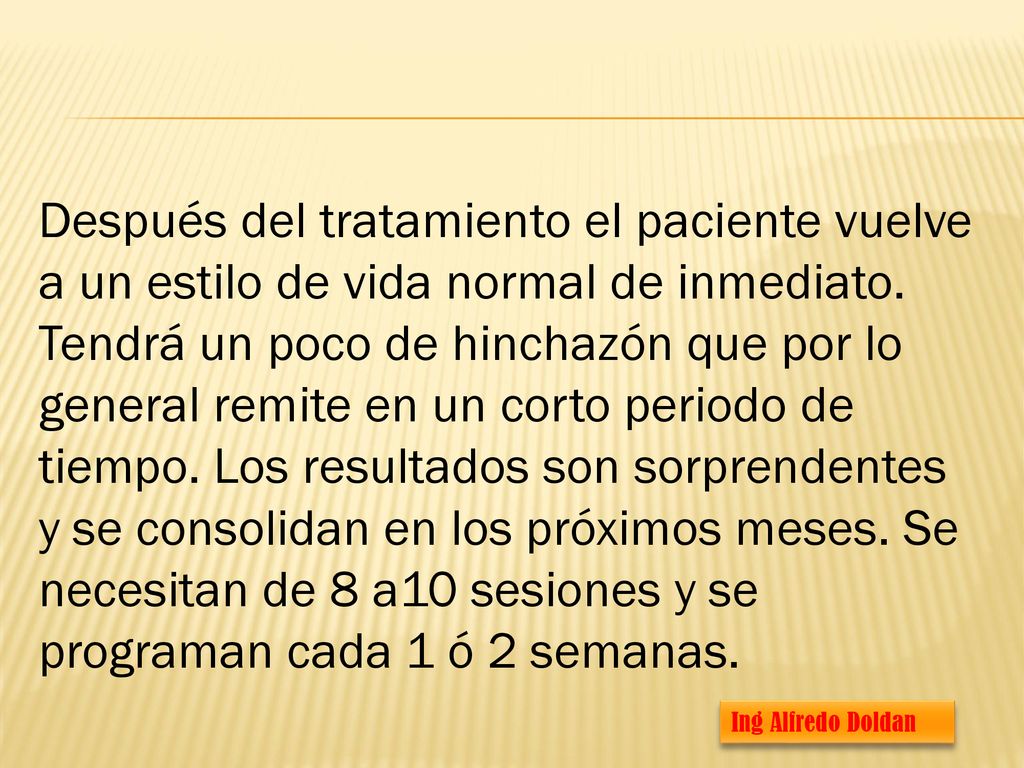 Después del tratamiento el paciente vuelve a un estilo de vida normal de inmediato. Tendrá un poco de hinchazón que por lo general remite en un corto periodo de tiempo. Los resultados son sorprendentes y se consolidan en los próximos meses. Se necesitan de 8 a10 sesiones y se programan cada 1 ó 2 semanas.