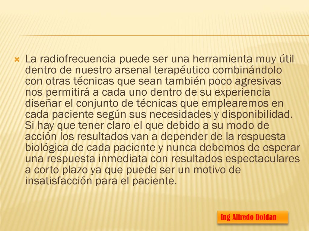 La radiofrecuencia puede ser una herramienta muy útil dentro de nuestro arsenal terapéutico combinándolo con otras técnicas que sean también poco agresivas nos permitirá a cada uno dentro de su experiencia diseñar el conjunto de técnicas que emplearemos en cada paciente según sus necesidades y disponibilidad. Si hay que tener claro el que debido a su modo de acción los resultados van a depender de la respuesta biológica de cada paciente y nunca debemos de esperar una respuesta inmediata con resultados espectaculares a corto plazo ya que puede ser un motivo de insatisfacción para el paciente.