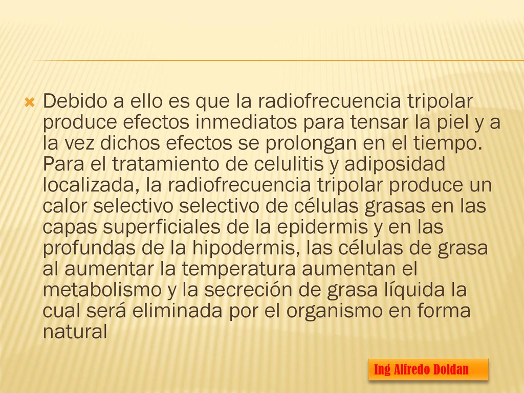 Debido a ello es que la radiofrecuencia tripolar produce efectos inmediatos para tensar la piel y a la vez dichos efectos se prolongan en el tiempo. Para el tratamiento de celulitis y adiposidad localizada, la radiofrecuencia tripolar produce un calor selectivo selectivo de células grasas en las capas superficiales de la epidermis y en las profundas de la hipodermis, las células de grasa al aumentar la temperatura aumentan el metabolismo y la secreción de grasa líquida la cual será eliminada por el organismo en forma natural