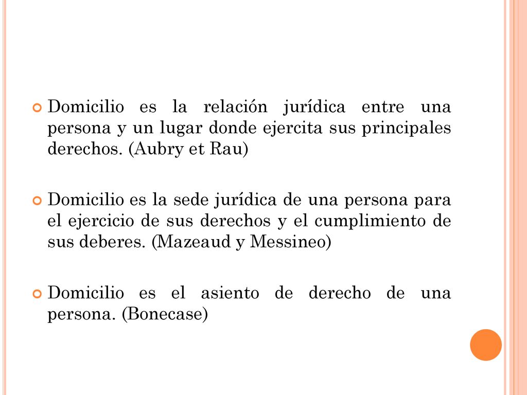 Domicilio es la relación jurídica entre una persona y un lugar donde ejercita sus principales derechos. (Aubry et Rau)