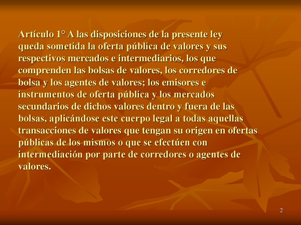 Artículo 1° A las disposiciones de la presente ley queda sometida la oferta pública de valores y sus respectivos mercados e intermediarios, los que comprenden las bolsas de valores, los corredores de bolsa y los agentes de valores; los emisores e instrumentos de oferta pública y los mercados secundarios de dichos valores dentro y fuera de las bolsas, aplicándose este cuerpo legal a todas aquellas transacciones de valores que tengan su origen en ofertas públicas de los mismos o que se efectúen con intermediación por parte de corredores o agentes de valores.