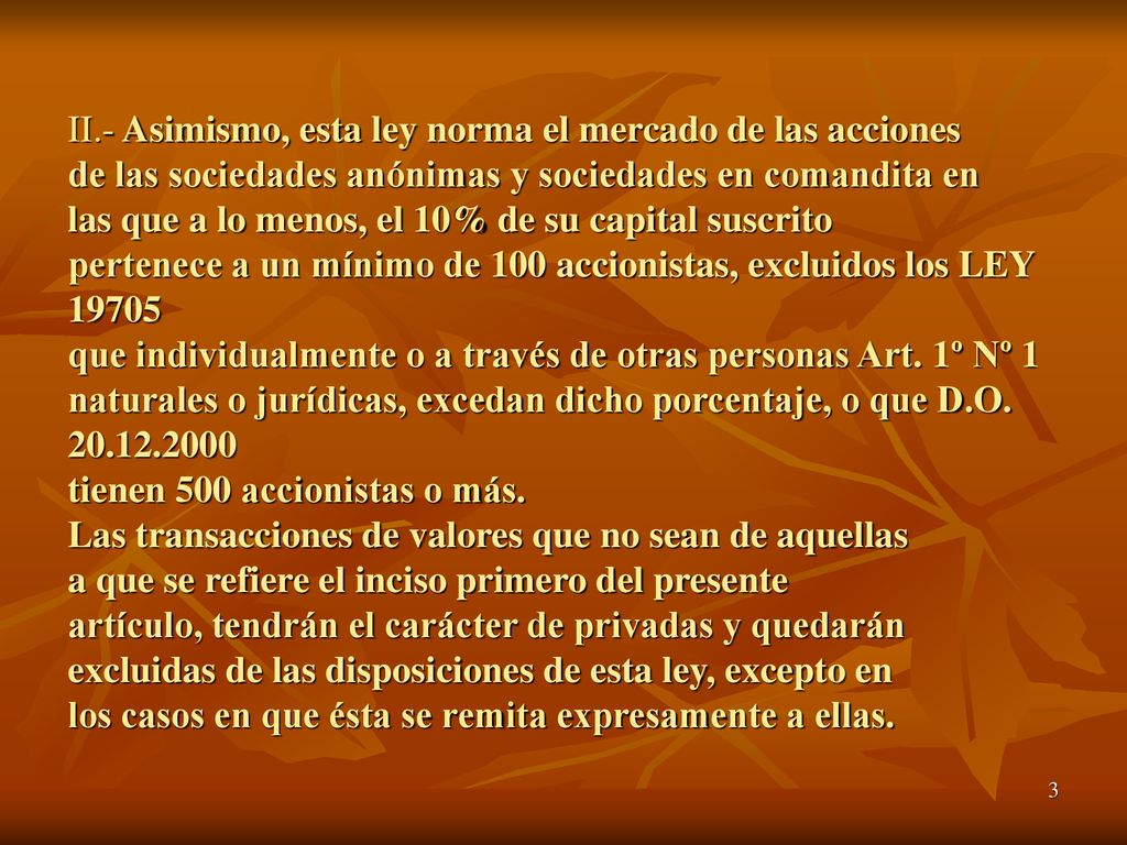 II.- Asimismo, esta ley norma el mercado de las acciones de las sociedades anónimas y sociedades en comandita en las que a lo menos, el 10% de su capital suscrito pertenece a un mínimo de 100 accionistas, excluidos los LEY que individualmente o a través de otras personas Art.