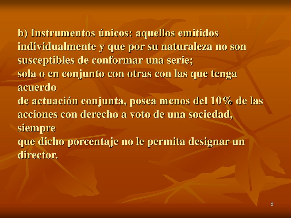 b) Instrumentos únicos: aquellos emitidos individualmente y que por su naturaleza no son susceptibles de conformar una serie; sola o en conjunto con otras con las que tenga acuerdo de actuación conjunta, posea menos del 10% de las acciones con derecho a voto de una sociedad, siempre que dicho porcentaje no le permita designar un director.