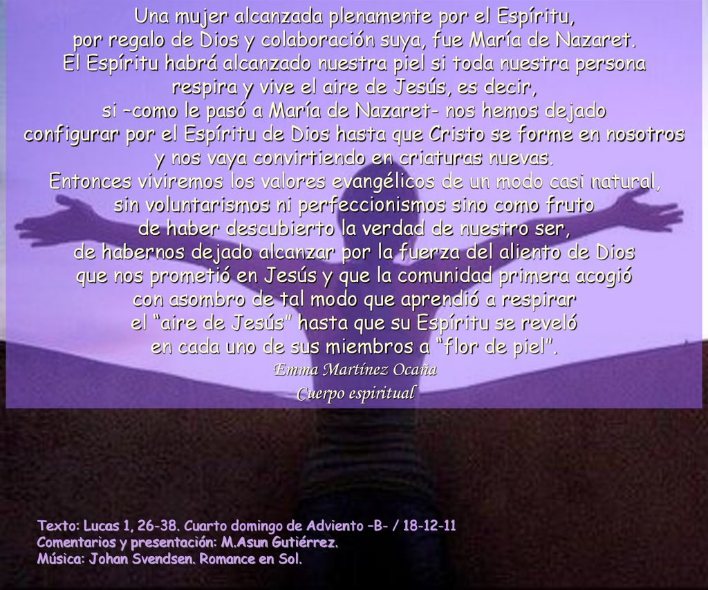 Una mujer alcanzada plenamente por el Espíritu, por regalo de Dios y colaboración suya, fue María de Nazaret. El Espíritu habrá alcanzado nuestra piel si toda nuestra persona respira y vive el aire de Jesús, es decir, si –como le pasó a María de Nazaret- nos hemos dejado configurar por el Espíritu de Dios hasta que Cristo se forme en nosotros y nos vaya convirtiendo en criaturas nuevas. Entonces viviremos los valores evangélicos de un modo casi natural, sin voluntarismos ni perfeccionismos sino como fruto de haber descubierto la verdad de nuestro ser, de habernos dejado alcanzar por la fuerza del aliento de Dios que nos prometió en Jesús y que la comunidad primera acogió con asombro de tal modo que aprendió a respirar el aire de Jesús hasta que su Espíritu se reveló en cada uno de sus miembros a flor de piel . Emma Martínez Ocaña Cuerpo espiritual