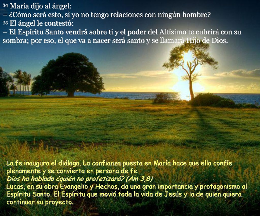 34 María dijo al ángel: – ¿Cómo será esto, si yo no tengo relaciones con ningún hombre 35 El ángel le contestó: – El Espíritu Santo vendrá sobre ti y el poder del Altísimo te cubrirá con su sombra; por eso, el que va a nacer será santo y se llamará Hijo de Dios.
