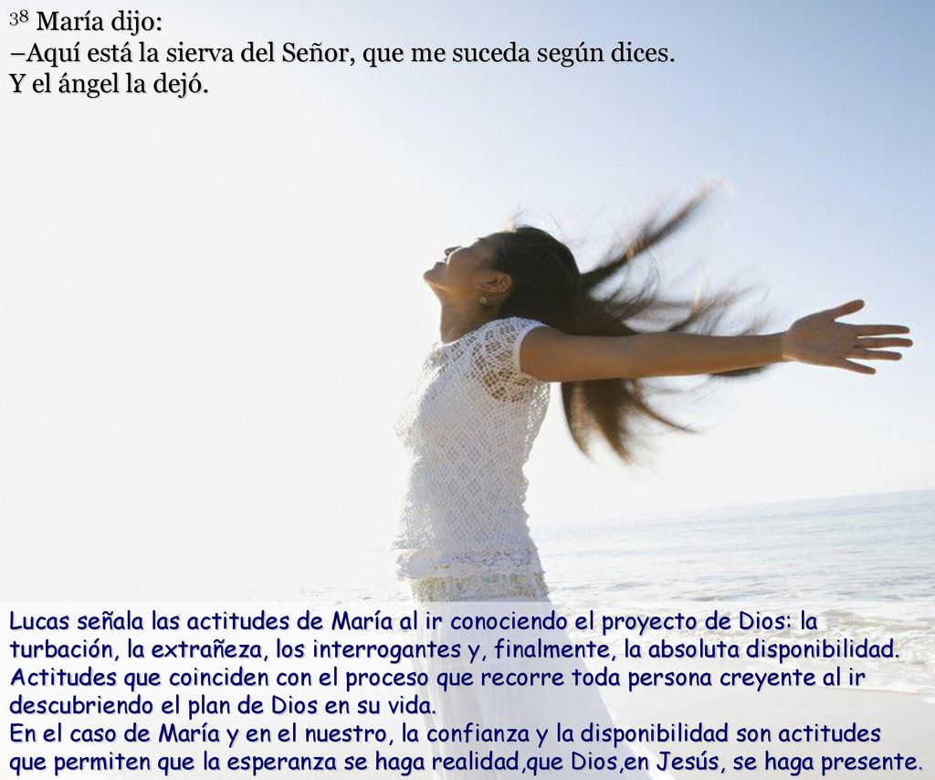38 María dijo: –Aquí está la sierva del Señor, que me suceda según dices. Y el ángel la dejó.