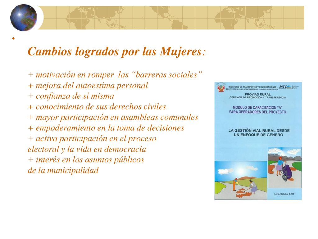 Cambios logrados por las Mujeres: + motivación en romper las barreras sociales + mejora del autoestima personal + confianza de sí misma + conocimiento de sus derechos civiles + mayor participación en asambleas comunales + empoderamiento en la toma de decisiones + activa participación en el proceso electoral y la vida en democracia + interés en los asuntos públicos de la municipalidad