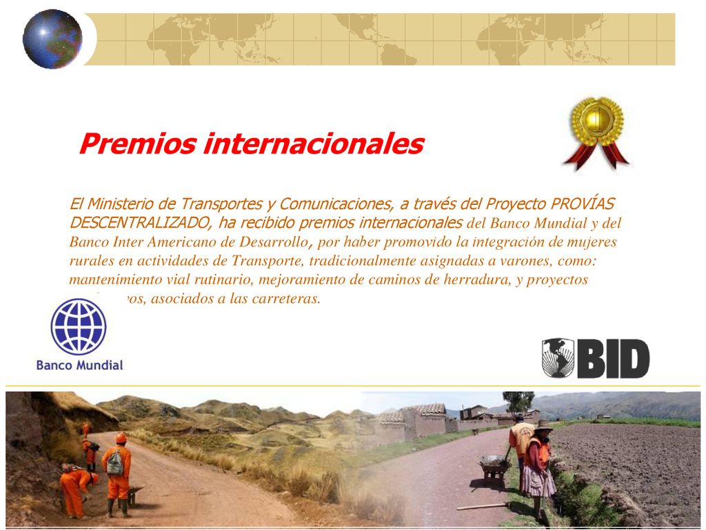 Premios internacionales El Ministerio de Transportes y Comunicaciones, a través del Proyecto PROVÍAS DESCENTRALIZADO, ha recibido premios internacionales del Banco Mundial y del Banco Inter Americano de Desarrollo, por haber promovido la integración de mujeres rurales en actividades de Transporte, tradicionalmente asignadas a varones, como: mantenimiento vial rutinario, mejoramiento de caminos de herradura, y proyectos productivos, asociados a las carreteras.