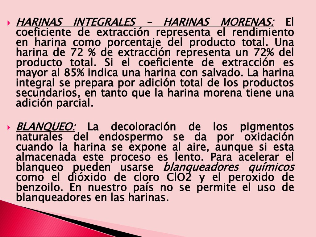 HARINAS INTEGRALES – HARINAS MORENAS: El coeficiente de extracción representa el rendimiento en harina como porcentaje del producto total. Una harina de 72 % de extracción representa un 72% del producto total. Si el coeficiente de extracción es mayor al 85% indica una harina con salvado. La harina integral se prepara por adición total de los productos secundarios, en tanto que la harina morena tiene una adición parcial.