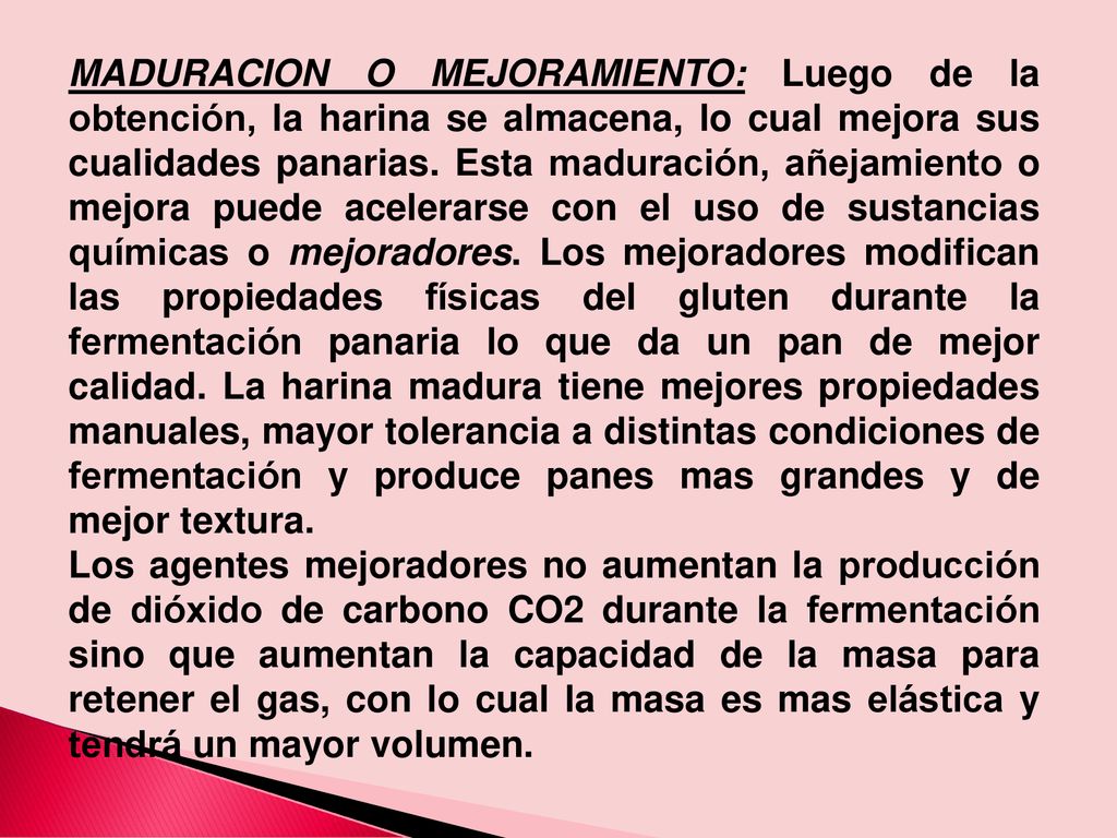 MADURACION O MEJORAMIENTO: Luego de la obtención, la harina se almacena, lo cual mejora sus cualidades panarias. Esta maduración, añejamiento o mejora puede acelerarse con el uso de sustancias químicas o mejoradores. Los mejoradores modifican las propiedades físicas del gluten durante la fermentación panaria lo que da un pan de mejor calidad. La harina madura tiene mejores propiedades manuales, mayor tolerancia a distintas condiciones de fermentación y produce panes mas grandes y de mejor textura.