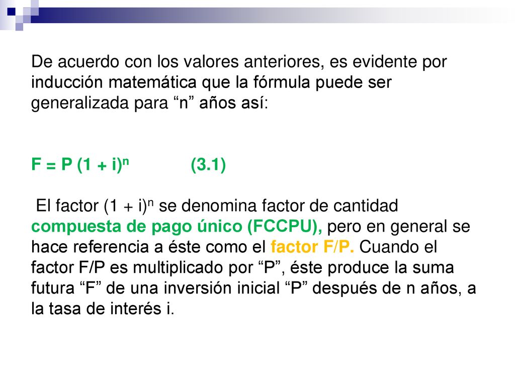 De acuerdo con los valores anteriores, es evidente por inducción matemática que la fórmula puede ser generalizada para n años así: F = P (1 + i)n (3.1) El factor (1 + i)n se denomina factor de cantidad compuesta de pago único (FCCPU), pero en general se hace referencia a éste como el factor F/P.