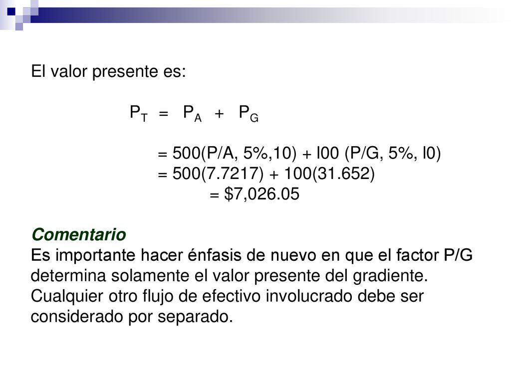 El valor presente es: PT = PA + PG = 500(P/A, 5%,10) + l00 (P/G, 5%, l0) = 500(7.7217) + 100(31.652) = $7, Comentario Es importante hacer énfasis de nuevo en que el factor P/G determina solamente el valor presente del gradiente.