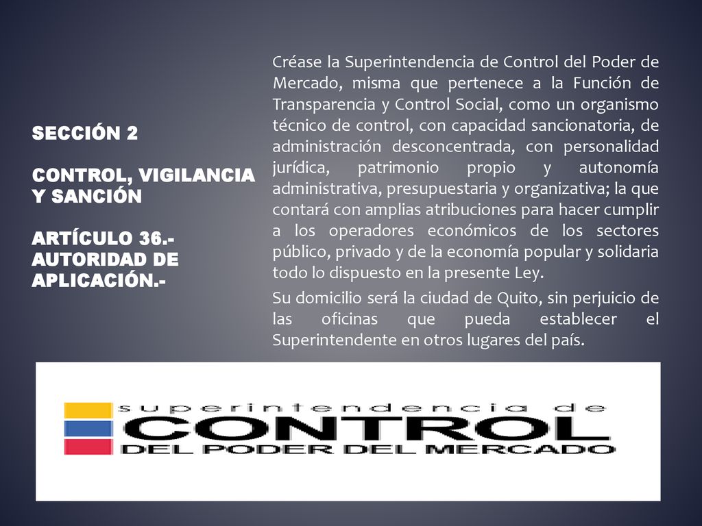 Créase la Superintendencia de Control del Poder de Mercado, misma que pertenece a la Función de Transparencia y Control Social, como un organismo técnico de control, con capacidad sancionatoria, de administración desconcentrada, con personalidad jurídica, patrimonio propio y autonomía administrativa, presupuestaria y organizativa; la que contará con amplias atribuciones para hacer cumplir a los operadores económicos de los sectores público, privado y de la economía popular y solidaria todo lo dispuesto en la presente Ley. Su domicilio será la ciudad de Quito, sin perjuicio de las oficinas que pueda establecer el Superintendente en otros lugares del país.
