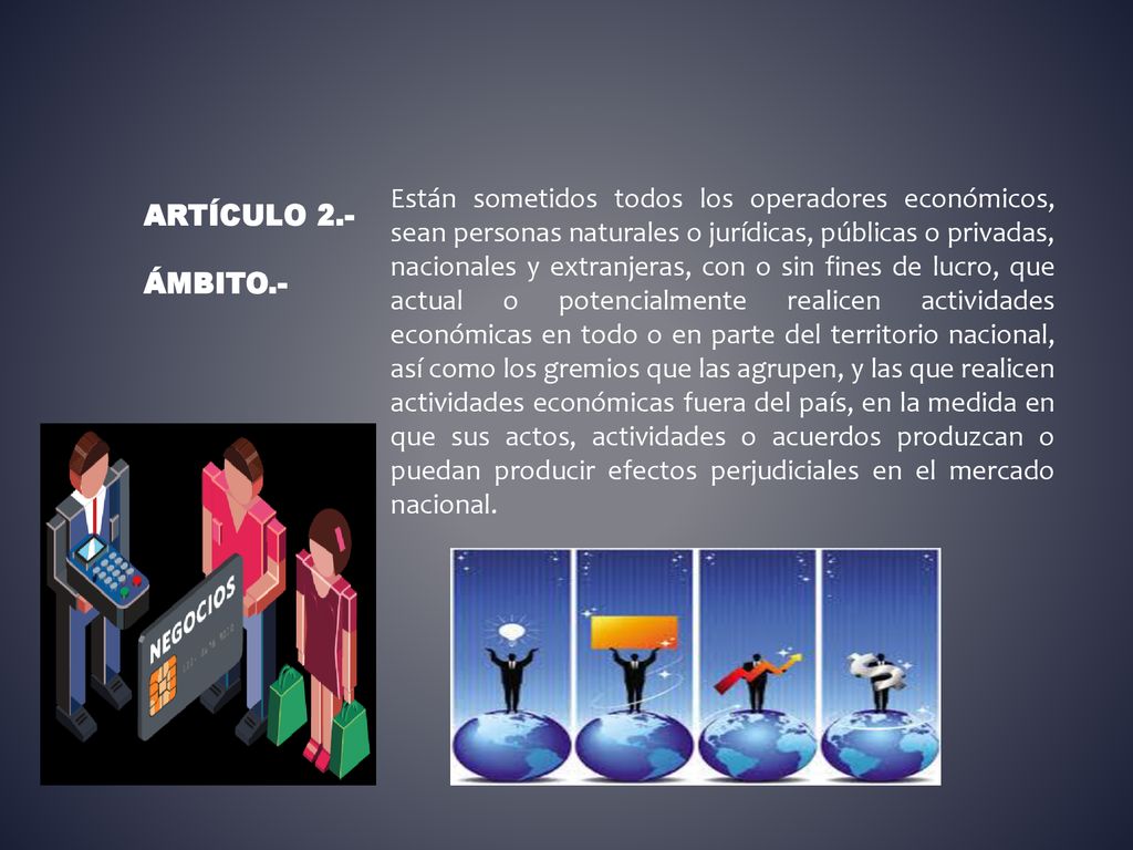 Están sometidos todos los operadores económicos, sean personas naturales o jurídicas, públicas o privadas, nacionales y extranjeras, con o sin fines de lucro, que actual o potencialmente realicen actividades económicas en todo o en parte del territorio nacional, así como los gremios que las agrupen, y las que realicen actividades económicas fuera del país, en la medida en que sus actos, actividades o acuerdos produzcan o puedan producir efectos perjudiciales en el mercado nacional.