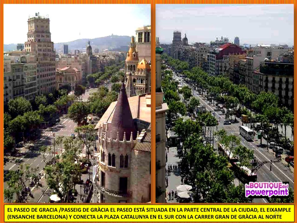 EL PASEO DE GRACIA /PASSEIG DE GRÀCIA EL PASEO ESTÁ SITUADA EN LA PARTE CENTRAL DE LA CIUDAD, EL EIXAMPLE (ENSANCHE BARCELONA) Y CONECTA LA PLAZA CATALUNYA EN EL SUR CON LA CARRER GRAN DE GRÀCIA AL NORTE