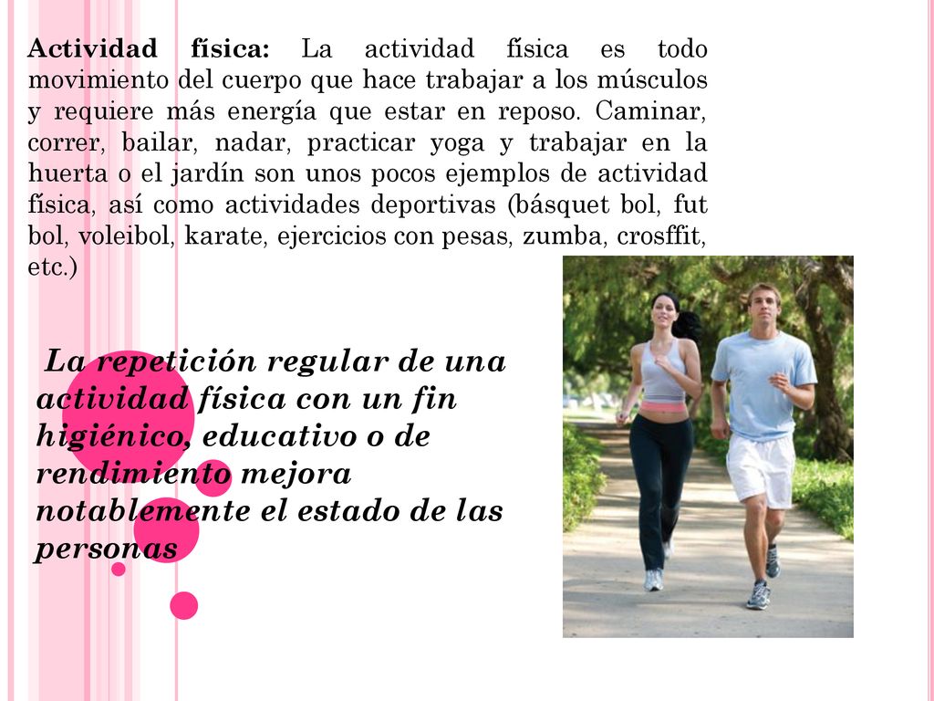 Actividad física: La actividad física es todo movimiento del cuerpo que hace trabajar a los músculos y requiere más energía que estar en reposo. Caminar, correr, bailar, nadar, practicar yoga y trabajar en la huerta o el jardín son unos pocos ejemplos de actividad física, así como actividades deportivas (básquet bol, fut bol, voleibol, karate, ejercicios con pesas, zumba, crosffit, etc.)