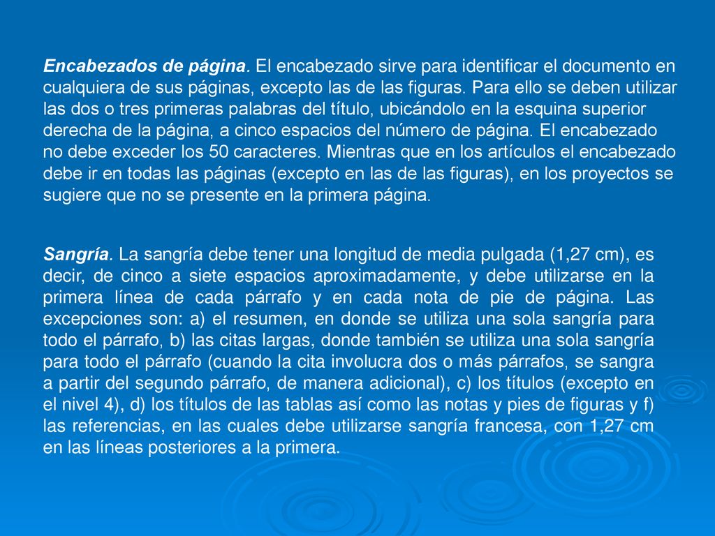 Encabezados de página. El encabezado sirve para identificar el documento en cualquiera de sus páginas, excepto las de las figuras. Para ello se deben utilizar las dos o tres primeras palabras del título, ubicándolo en la esquina superior derecha de la página, a cinco espacios del número de página. El encabezado no debe exceder los 50 caracteres. Mientras que en los artículos el encabezado debe ir en todas las páginas (excepto en las de las figuras), en los proyectos se sugiere que no se presente en la primera página.