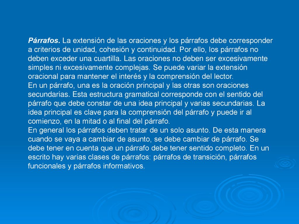 Párrafos. La extensión de las oraciones y los párrafos debe corresponder a criterios de unidad, cohesión y continuidad. Por ello, los párrafos no deben exceder una cuartilla. Las oraciones no deben ser excesivamente simples ni excesivamente complejas. Se puede variar la extensión oracional para mantener el interés y la comprensión del lector.