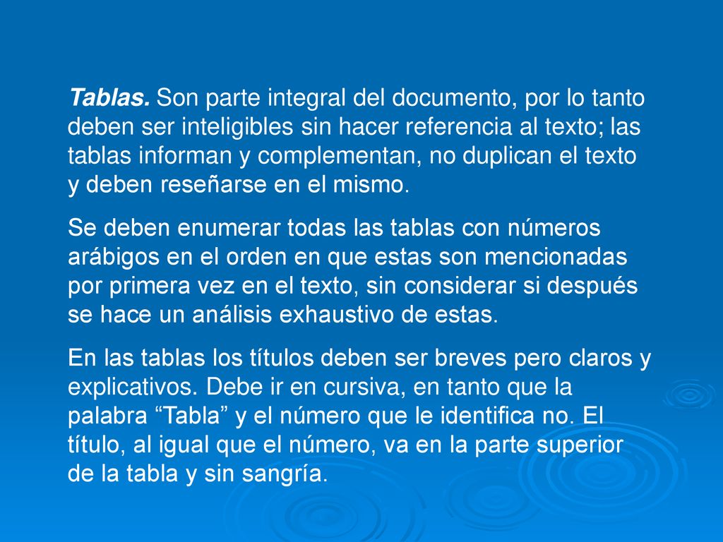 Tablas. Son parte integral del documento, por lo tanto deben ser inteligibles sin hacer referencia al texto; las tablas informan y complementan, no duplican el texto y deben reseñarse en el mismo.