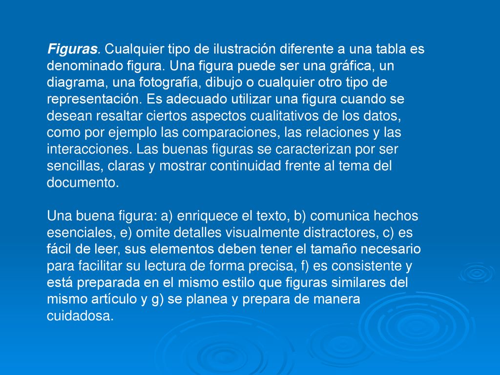 Figuras. Cualquier tipo de ilustración diferente a una tabla es denominado figura. Una figura puede ser una gráfica, un diagrama, una fotografía, dibujo o cualquier otro tipo de representación. Es adecuado utilizar una figura cuando se desean resaltar ciertos aspectos cualitativos de los datos, como por ejemplo las comparaciones, las relaciones y las interacciones. Las buenas figuras se caracterizan por ser sencillas, claras y mostrar continuidad frente al tema del documento.