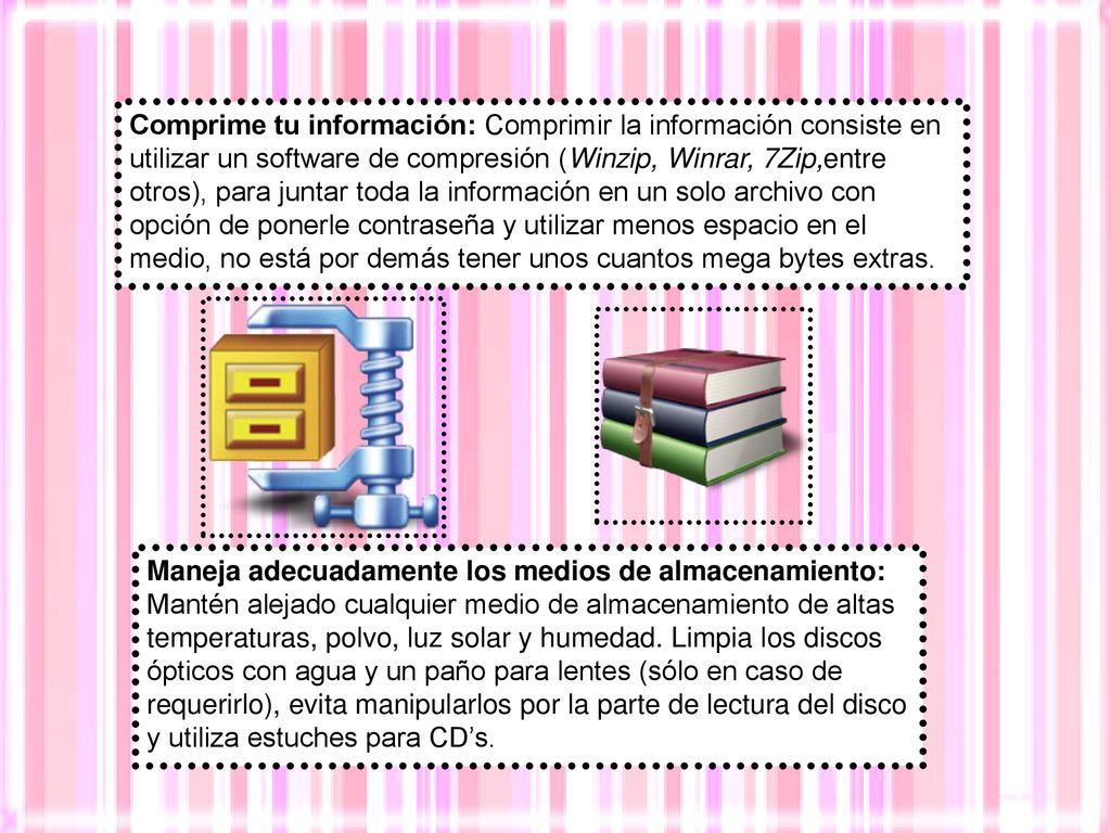 Comprime tu información: Comprimir la información consiste en utilizar un software de compresión (Winzip, Winrar, 7Zip,entre otros), para juntar toda la información en un solo archivo con opción de ponerle contraseña y utilizar menos espacio en el medio, no está por demás tener unos cuantos mega bytes extras.