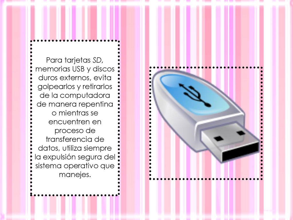 Para tarjetas SD, memorias USB y discos duros externos, evita golpearlos y retirarlos de la computadora de manera repentina o mientras se encuentren en proceso de transferencia de datos, utiliza siempre la expulsión segura del sistema operativo que manejes.