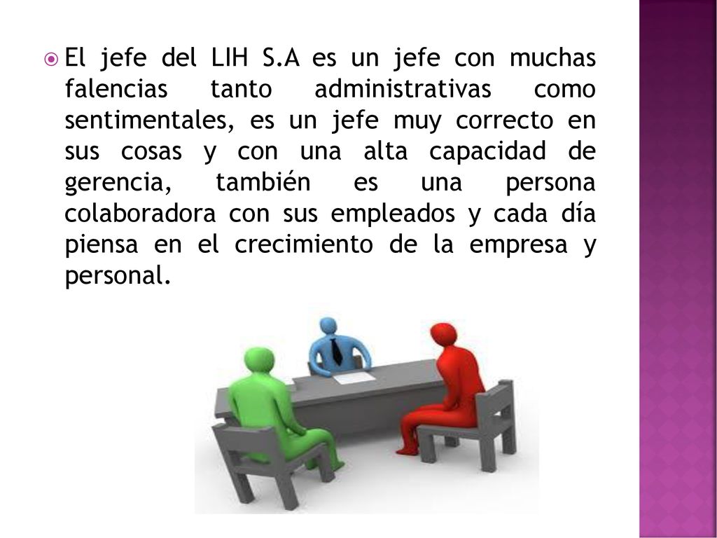 El jefe del LIH S.A es un jefe con muchas falencias tanto administrativas como sentimentales, es un jefe muy correcto en sus cosas y con una alta capacidad de gerencia, también es una persona colaboradora con sus empleados y cada día piensa en el crecimiento de la empresa y personal.