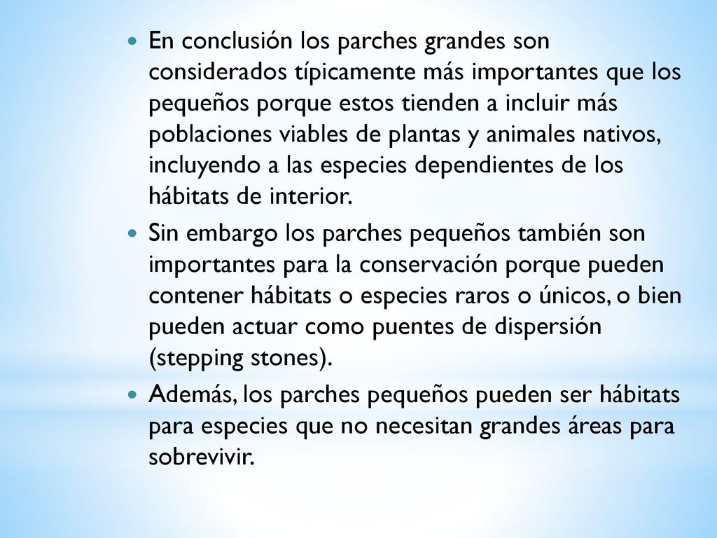 En conclusión los parches grandes son considerados típicamente más importantes que los pequeños porque estos tienden a incluir más poblaciones viables de plantas y animales nativos, incluyendo a las especies dependientes de los hábitats de interior.