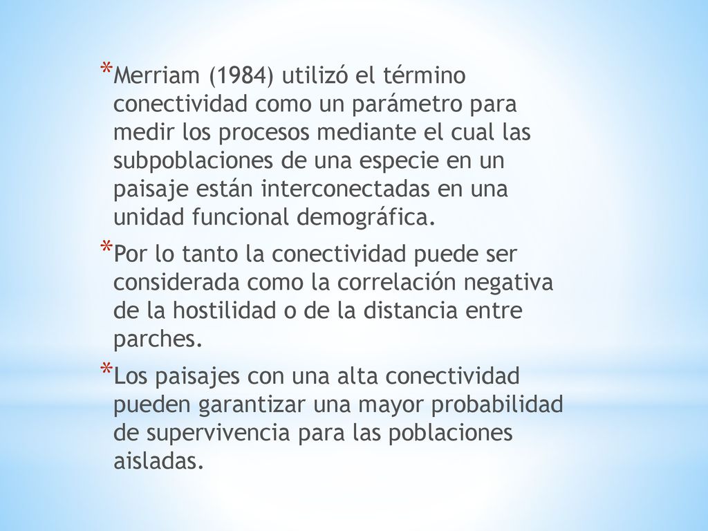 Merriam (1984) utilizó el término conectividad como un parámetro para medir los procesos mediante el cual las subpoblaciones de una especie en un paisaje están interconectadas en una unidad funcional demográfica.