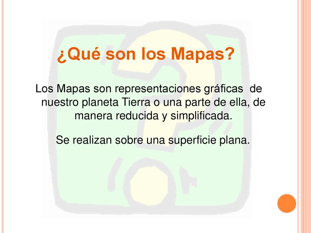 ¿Qué son los Mapas Los Mapas son representaciones gráficas de nuestro planeta Tierra o una parte de ella, de manera reducida y simplificada.
