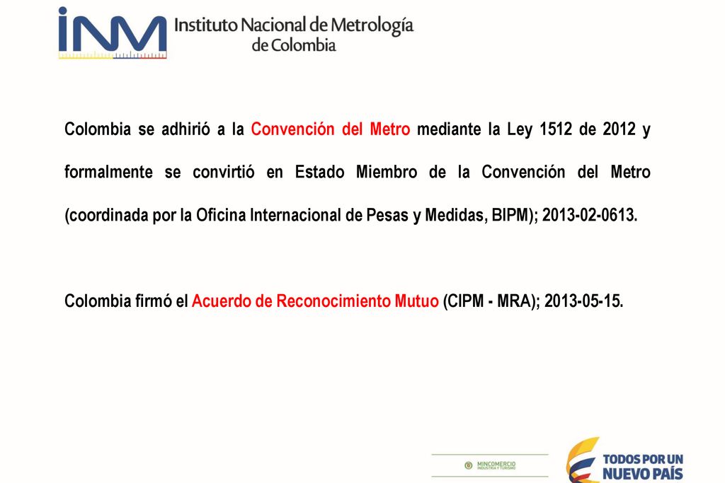 Colombia se adhirió a la Convención del Metro mediante la Ley 1512 de 2012 y formalmente se convirtió en Estado Miembro de la Convención del Metro (coordinada por la Oficina Internacional de Pesas y Medidas, BIPM);