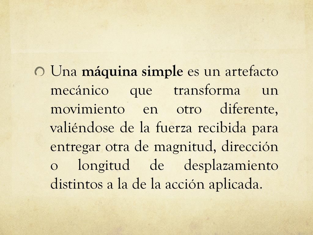 Una máquina simple es un artefacto mecánico que transforma un movimiento en otro diferente, valiéndose de la fuerza recibida para entregar otra de magnitud, dirección o longitud de desplazamiento distintos a la de la acción aplicada.