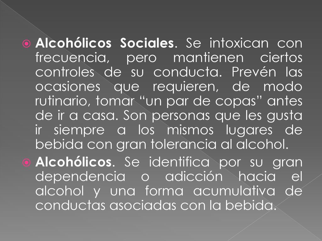 Alcohólicos Sociales. Se intoxican con frecuencia, pero mantienen ciertos controles de su conducta. Prevén las ocasiones que requieren, de modo rutinario, tomar un par de copas antes de ir a casa. Son personas que les gusta ir siempre a los mismos lugares de bebida con gran tolerancia al alcohol.